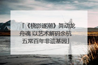 《桡影逐潮》舞动龙舟魂 以艺术解码余杭五常百年非遗基因