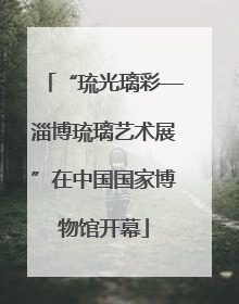 “琉光璃彩—淄博琉璃艺术展”在中国国家博物馆开幕