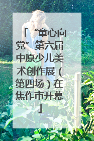 “童心向党”第六届中原少儿美术创作展（第四场）在焦作市开幕