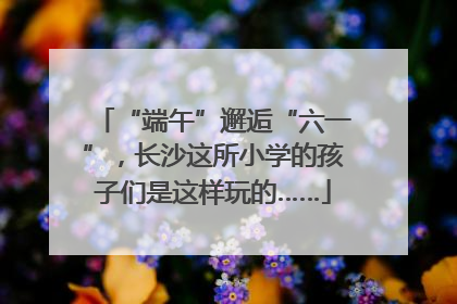 “端午”邂逅“六一”，长沙这所小学的孩子们是这样玩的……