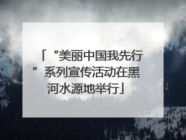 “美丽中国我先行”系列宣传活动在黑河水源地举行