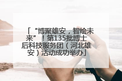 “博聚雄安，智绘未来”！第135批博士后科技服务团（河北雄安）活动成功举办