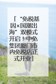 “免税基因×国潮出海”双模式开启！中免集团厦门市内免税店正式开业