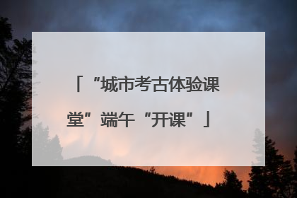 “城市考古体验课堂”端午“开课”