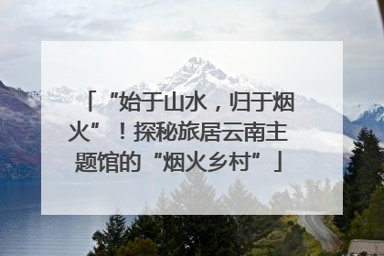 “始于山水，归于烟火”！探秘旅居云南主题馆的“烟火乡村”
