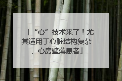 “心”技术来了！尤其适用于心脏结构复杂、心房壁薄患者