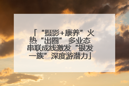“摄影+康养”火热“出圈” 多业态串联成线激发“银发一族”深度游潜力