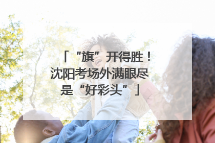 “旗”开得胜！沈阳考场外满眼尽是“好彩头”
