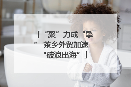 “聚”力成“擎” 茶乡外贸加速“破浪出海”