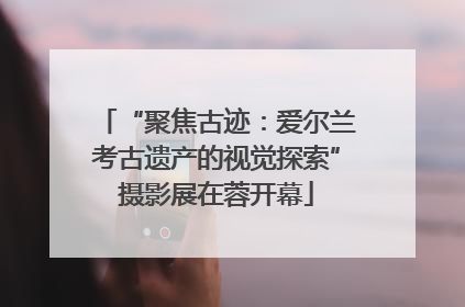 “聚焦古迹：爱尔兰考古遗产的视觉探索”摄影展在蓉开幕