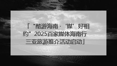 “酷游海南 ·‘媒’好相约”2025百家媒体海南行三亚旅游推介活动启动