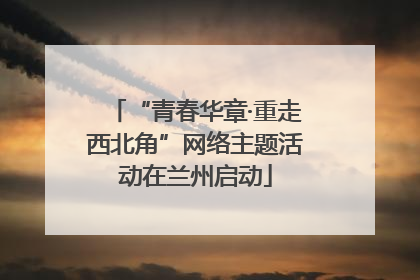 “青春华章·重走西北角”网络主题活动在兰州启动