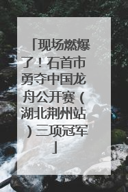 现场燃爆了！石首市勇夺中国龙舟公开赛（湖北荆州站）三项冠军