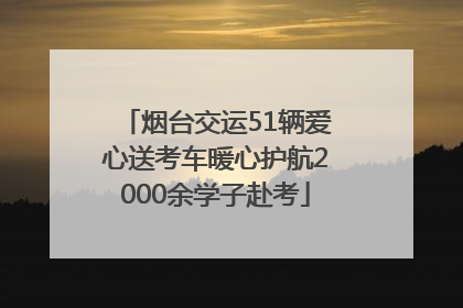 烟台交运51辆爱心送考车暖心护航2000余学子赴考
