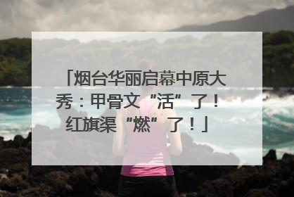 烟台华丽启幕中原大秀：甲骨文“活”了！红旗渠“燃”了！