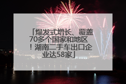 爆发式增长、覆盖70多个国家和地区！湖南二手车出口企业达58家