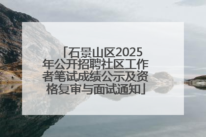 石景山区2025年公开招聘社区工作者笔试成绩公示及资格复审与面试通知