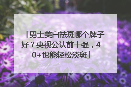 男士美白祛斑哪个牌子好？央视公认前十强，40+也能轻松淡斑