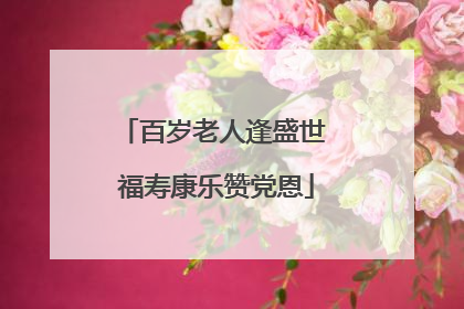百岁老人逢盛世 福寿康乐赞党恩
