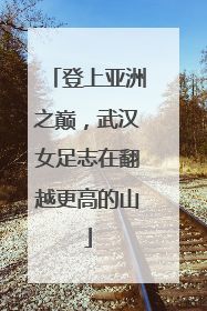登上亚洲之巅，武汉女足志在翻越更高的山