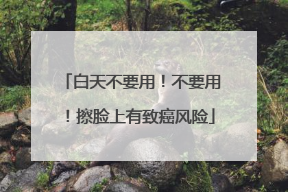 白天不要用！不要用！擦脸上有致癌风险