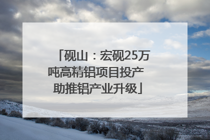 砚山：宏砚25万吨高精铝项目投产 助推铝产业升级