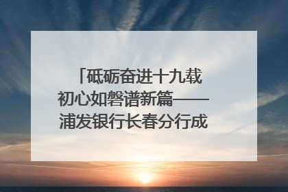 砥砺奋进十九载 初心如磐谱新篇——浦发银行长春分行成立19周年助力吉林省全面振兴纪实