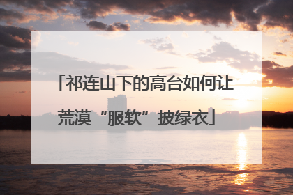 祁连山下的高台如何让荒漠“服软”披绿衣