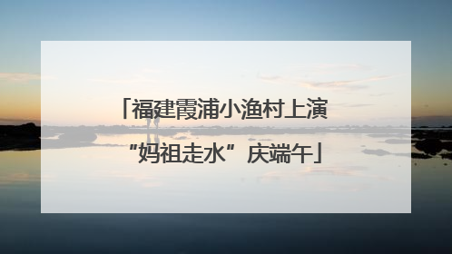 福建霞浦小渔村上演“妈祖走水”庆端午