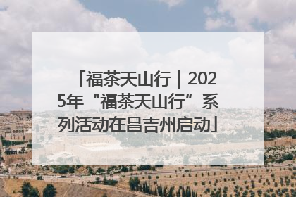 福茶天山行｜2025年“福茶天山行”系列活动在昌吉州启动