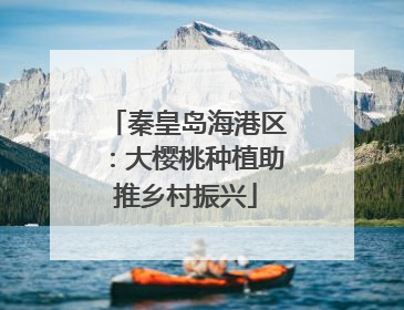 秦皇岛海港区：大樱桃种植助推乡村振兴