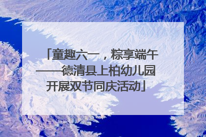 童趣六一，粽享端午——德清县上柏幼儿园开展双节同庆活动