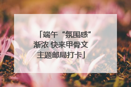 端午“氛围感”渐浓 快来甲骨文主题邮局打卡
