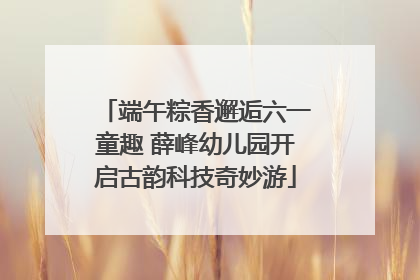 端午粽香邂逅六一童趣 薛峰幼儿园开启古韵科技奇妙游