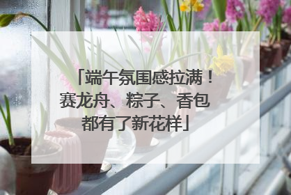 端午氛围感拉满！赛龙舟、粽子、香包都有了新花样