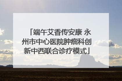 端午艾香传安康 永州市中心医院肿瘤科创新中西联合诊疗模式