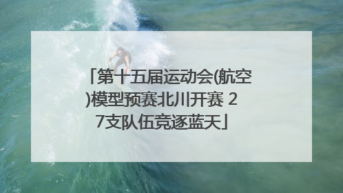 第十五届运动会(航空)模型预赛北川开赛 27支队伍竞逐蓝天