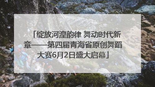 绽放河湟韵律 舞动时代新章——第四届青海省原创舞蹈大赛6月2日盛大启幕