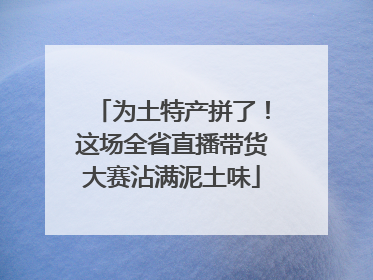 为土特产拼了！这场全省直播带货大赛沾满泥土味