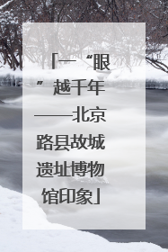 一“眼”越千年——北京路县故城遗址博物馆印象