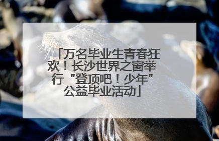 万名毕业生青春狂欢！长沙世界之窗举行“登顶吧！少年”公益毕业活动