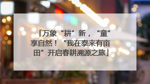 万象“耕”新，“童”享自然！“我在泰来有亩田”开启春耕溯源之旅