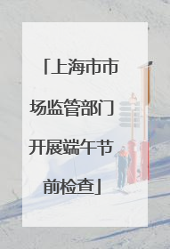 上海市市场监管部门开展端午节前检查