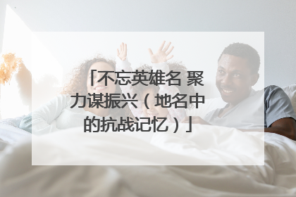 不忘英雄名 聚力谋振兴（地名中的抗战记忆）