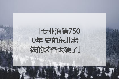 专业渔猎7500年 史前东北老铁的装备太硬了