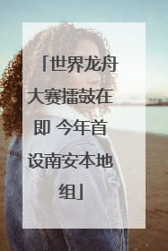 世界龙舟大赛擂鼓在即 今年首设南安本地组