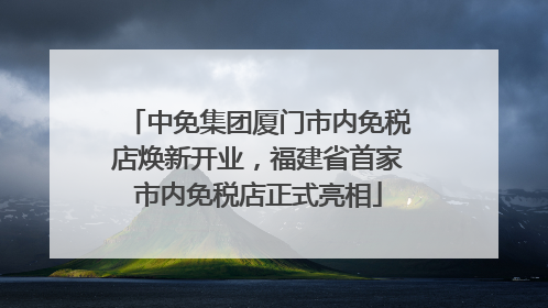 中免集团厦门市内免税店焕新开业，福建省首家市内免税店正式亮相