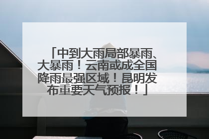 中到大雨局部暴雨、大暴雨！云南或成全国降雨最强区域！昆明发布重要天气预报！