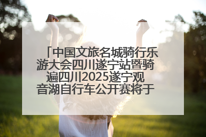 中国文旅名城骑行乐游大会四川遂宁站暨骑遍四川2025遂宁观音湖自行车公开赛将于6月22日开赛