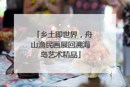 乡土即世界，舟山渔民画展回溯海岛艺术精品